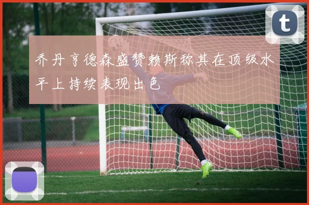 乔丹亨德森盛赞赖斯称其在顶级水平上持续表现出色