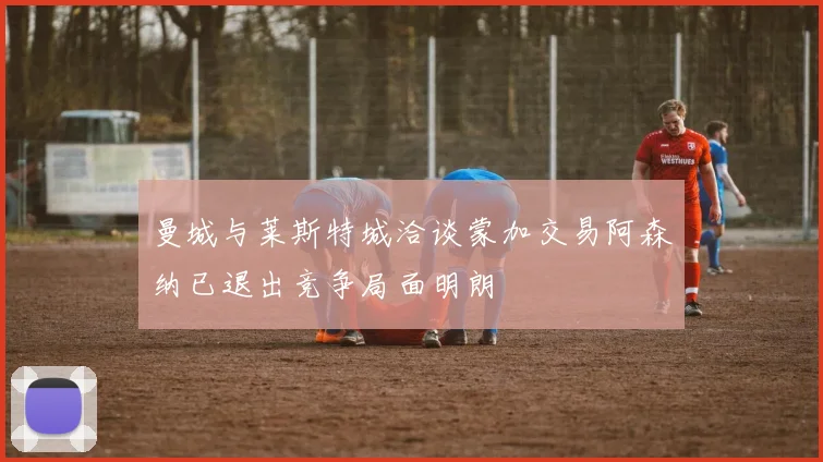 曼城与莱斯特城洽谈蒙加交易阿森纳已退出竞争局面明朗