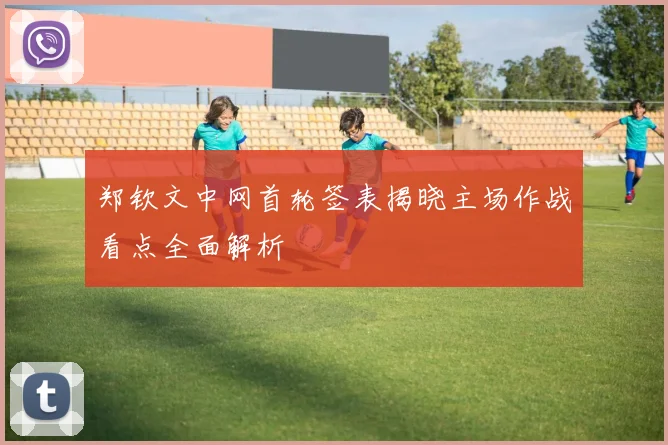 郑钦文中网首轮签表揭晓主场作战看点全面解析