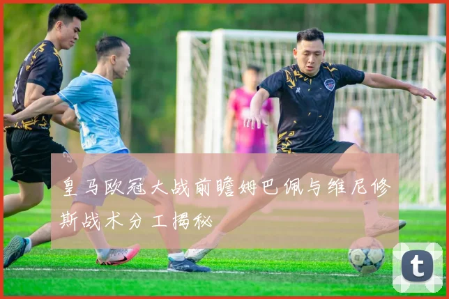 皇马欧冠大战前瞻姆巴佩与维尼修斯战术分工揭秘