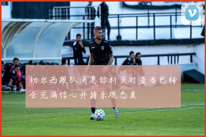 切尔西跟队消息称科莫对查洛巴转会充满信心并持乐观态度